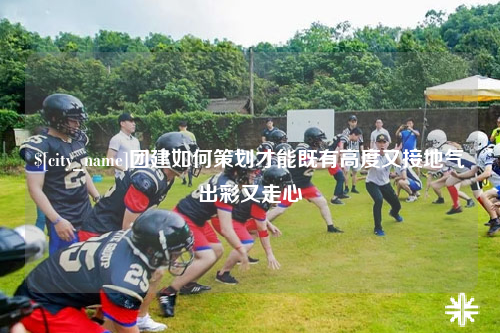 崇左团建如何策划才能既有高度又接地气出彩又走心